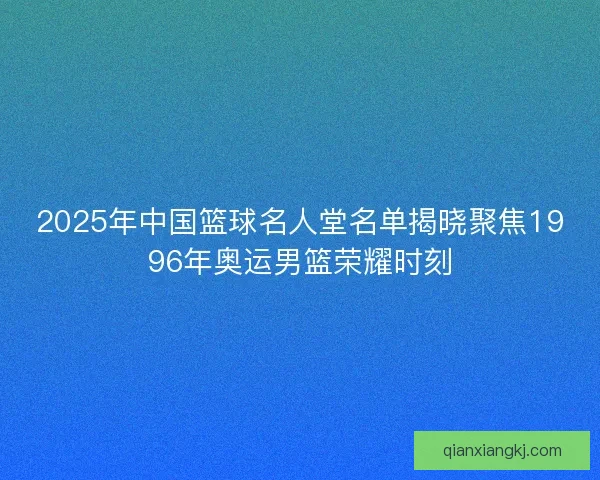 2025年中国篮球名人堂名单揭晓聚焦1996年奥运男篮荣耀时刻
